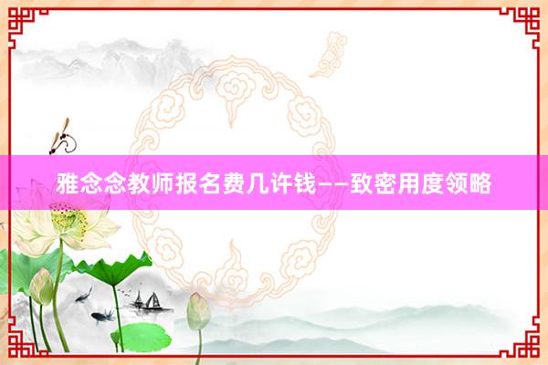 雅念念教师报名费几许钱——致密用度领略