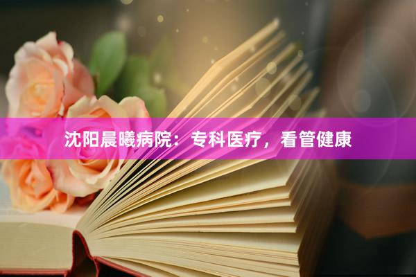 沈阳晨曦病院：专科医疗，看管健康